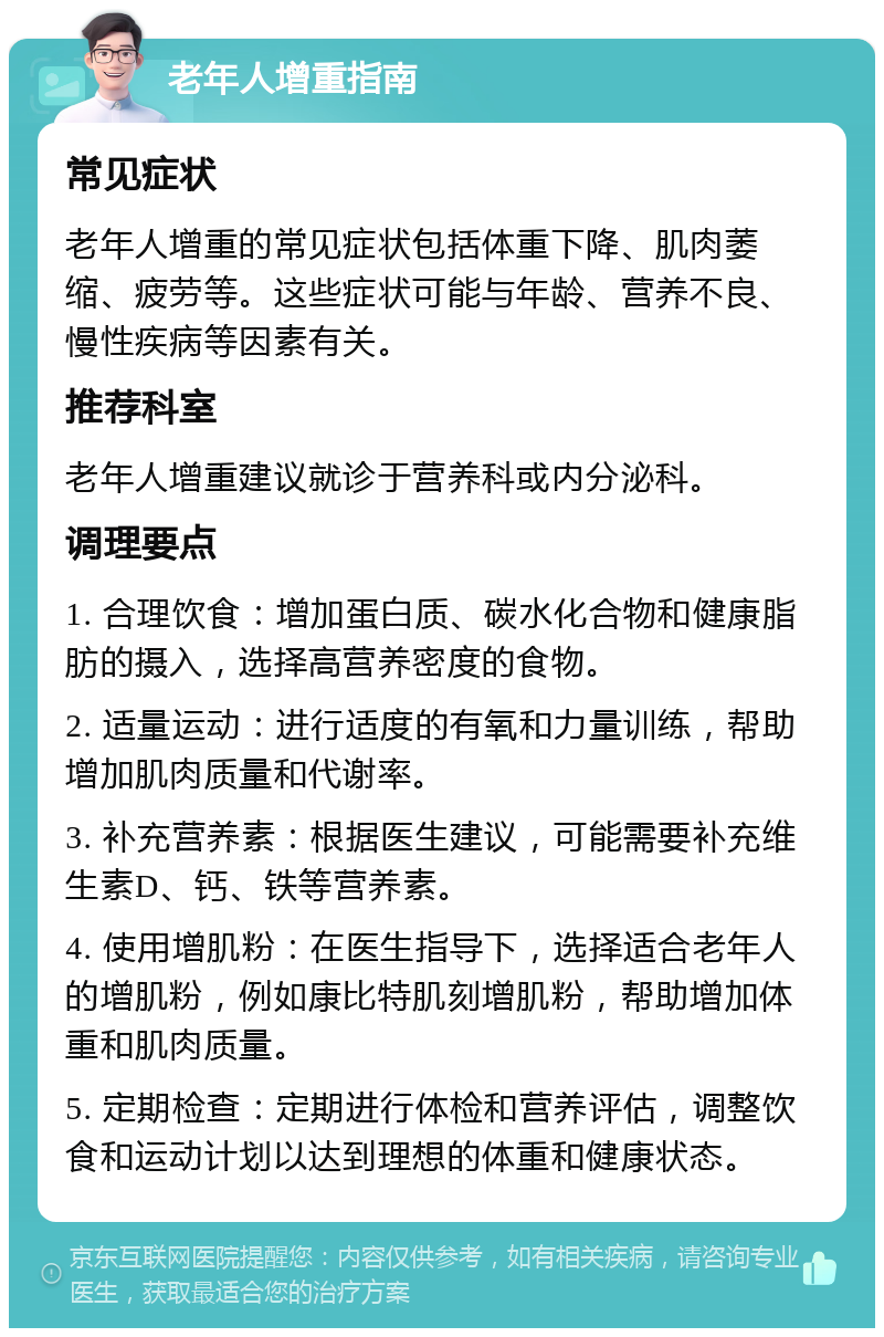 老年人增重指南 常见症状 老年人增重的常见症状包括体重下降、肌肉萎缩、疲劳等。这些症状可能与年龄、营养不良、慢性疾病等因素有关。 推荐科室 老年人增重建议就诊于营养科或内分泌科。 调理要点 1. 合理饮食：增加蛋白质、碳水化合物和健康脂肪的摄入，选择高营养密度的食物。 2. 适量运动：进行适度的有氧和力量训练，帮助增加肌肉质量和代谢率。 3. 补充营养素：根据医生建议，可能需要补充维生素D、钙、铁等营养素。 4. 使用增肌粉：在医生指导下，选择适合老年人的增肌粉，例如康比特肌刻增肌粉，帮助增加体重和肌肉质量。 5. 定期检查：定期进行体检和营养评估，调整饮食和运动计划以达到理想的体重和健康状态。