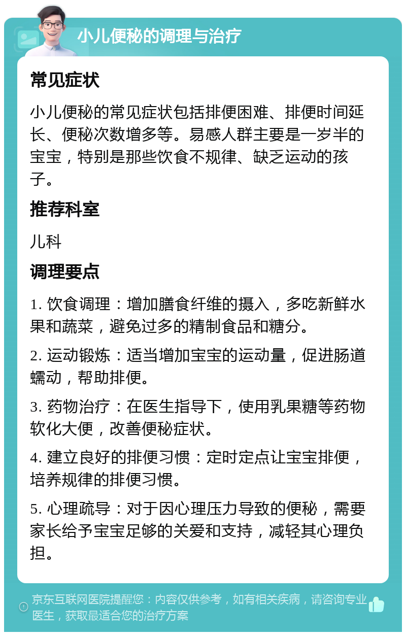 小儿便秘的调理与治疗 常见症状 小儿便秘的常见症状包括排便困难、排便时间延长、便秘次数增多等。易感人群主要是一岁半的宝宝，特别是那些饮食不规律、缺乏运动的孩子。 推荐科室 儿科 调理要点 1. 饮食调理：增加膳食纤维的摄入，多吃新鲜水果和蔬菜，避免过多的精制食品和糖分。 2. 运动锻炼：适当增加宝宝的运动量，促进肠道蠕动，帮助排便。 3. 药物治疗：在医生指导下，使用乳果糖等药物软化大便，改善便秘症状。 4. 建立良好的排便习惯：定时定点让宝宝排便，培养规律的排便习惯。 5. 心理疏导：对于因心理压力导致的便秘，需要家长给予宝宝足够的关爱和支持，减轻其心理负担。