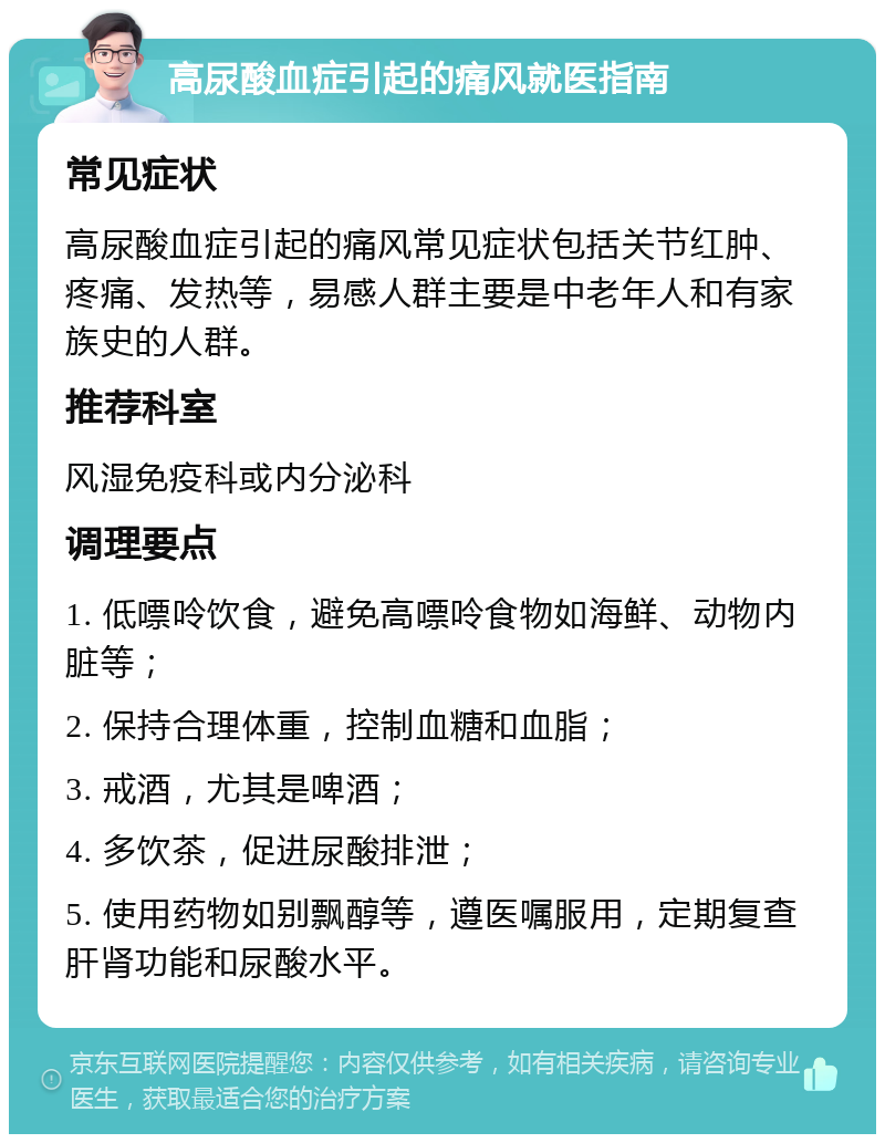 高尿酸血症引起的痛风就医指南 常见症状 高尿酸血症引起的痛风常见症状包括关节红肿、疼痛、发热等，易感人群主要是中老年人和有家族史的人群。 推荐科室 风湿免疫科或内分泌科 调理要点 1. 低嘌呤饮食，避免高嘌呤食物如海鲜、动物内脏等； 2. 保持合理体重，控制血糖和血脂； 3. 戒酒，尤其是啤酒； 4. 多饮茶，促进尿酸排泄； 5. 使用药物如别飘醇等，遵医嘱服用，定期复查肝肾功能和尿酸水平。