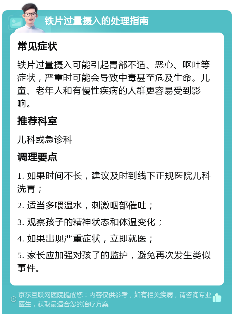 铁片过量摄入的处理指南 常见症状 铁片过量摄入可能引起胃部不适、恶心、呕吐等症状，严重时可能会导致中毒甚至危及生命。儿童、老年人和有慢性疾病的人群更容易受到影响。 推荐科室 儿科或急诊科 调理要点 1. 如果时间不长，建议及时到线下正规医院儿科洗胃； 2. 适当多喂温水，刺激咽部催吐； 3. 观察孩子的精神状态和体温变化； 4. 如果出现严重症状，立即就医； 5. 家长应加强对孩子的监护，避免再次发生类似事件。