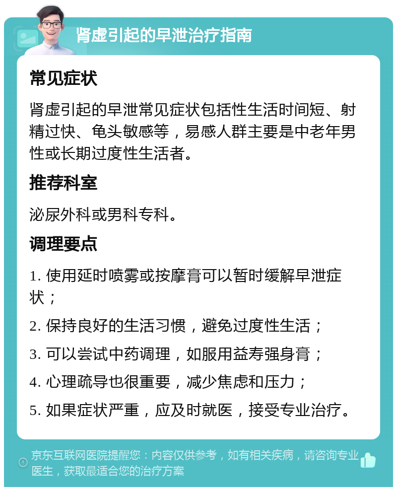 肾虚引起的早泄治疗指南 常见症状 肾虚引起的早泄常见症状包括性生活时间短、射精过快、龟头敏感等，易感人群主要是中老年男性或长期过度性生活者。 推荐科室 泌尿外科或男科专科。 调理要点 1. 使用延时喷雾或按摩膏可以暂时缓解早泄症状； 2. 保持良好的生活习惯，避免过度性生活； 3. 可以尝试中药调理，如服用益寿强身膏； 4. 心理疏导也很重要，减少焦虑和压力； 5. 如果症状严重，应及时就医，接受专业治疗。