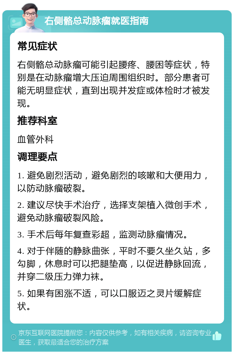 右侧骼总动脉瘤就医指南 常见症状 右侧骼总动脉瘤可能引起腰疼、腰困等症状，特别是在动脉瘤增大压迫周围组织时。部分患者可能无明显症状，直到出现并发症或体检时才被发现。 推荐科室 血管外科 调理要点 1. 避免剧烈活动，避免剧烈的咳嗽和大便用力，以防动脉瘤破裂。 2. 建议尽快手术治疗，选择支架植入微创手术，避免动脉瘤破裂风险。 3. 手术后每年复查彩超，监测动脉瘤情况。 4. 对于伴随的静脉曲张，平时不要久坐久站，多勾脚，休息时可以把腿垫高，以促进静脉回流，并穿二级压力弹力袜。 5. 如果有困涨不适，可以口服迈之灵片缓解症状。