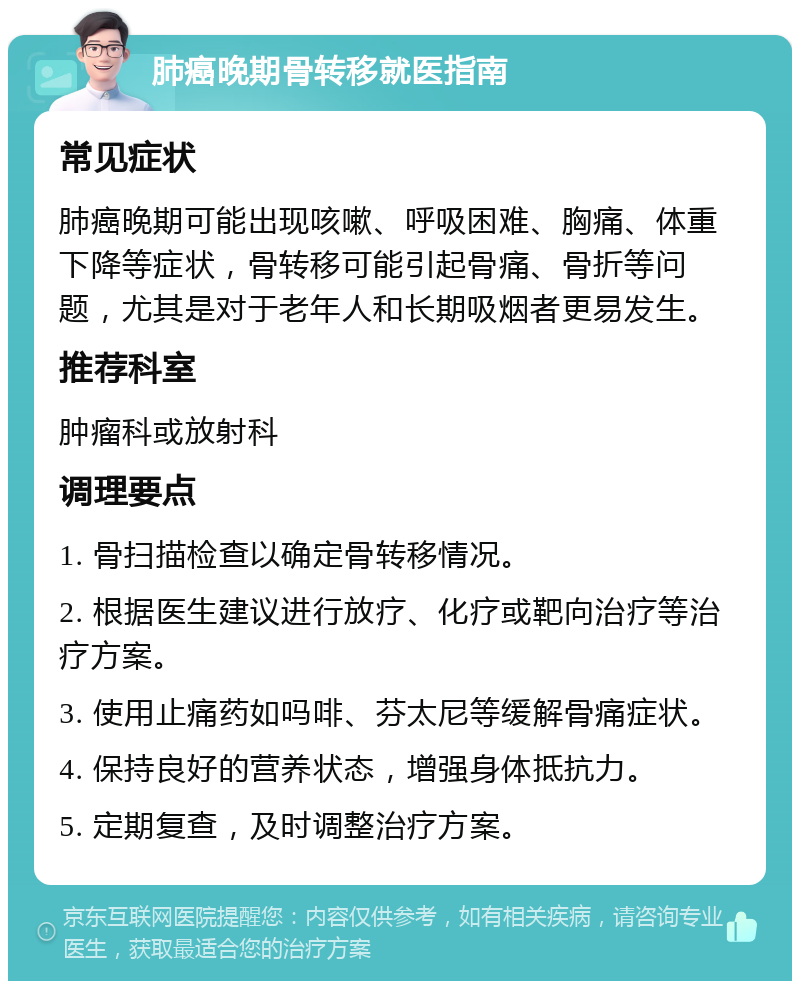 肺癌晚期骨转移就医指南 常见症状 肺癌晚期可能出现咳嗽、呼吸困难、胸痛、体重下降等症状，骨转移可能引起骨痛、骨折等问题，尤其是对于老年人和长期吸烟者更易发生。 推荐科室 肿瘤科或放射科 调理要点 1. 骨扫描检查以确定骨转移情况。 2. 根据医生建议进行放疗、化疗或靶向治疗等治疗方案。 3. 使用止痛药如吗啡、芬太尼等缓解骨痛症状。 4. 保持良好的营养状态，增强身体抵抗力。 5. 定期复查，及时调整治疗方案。