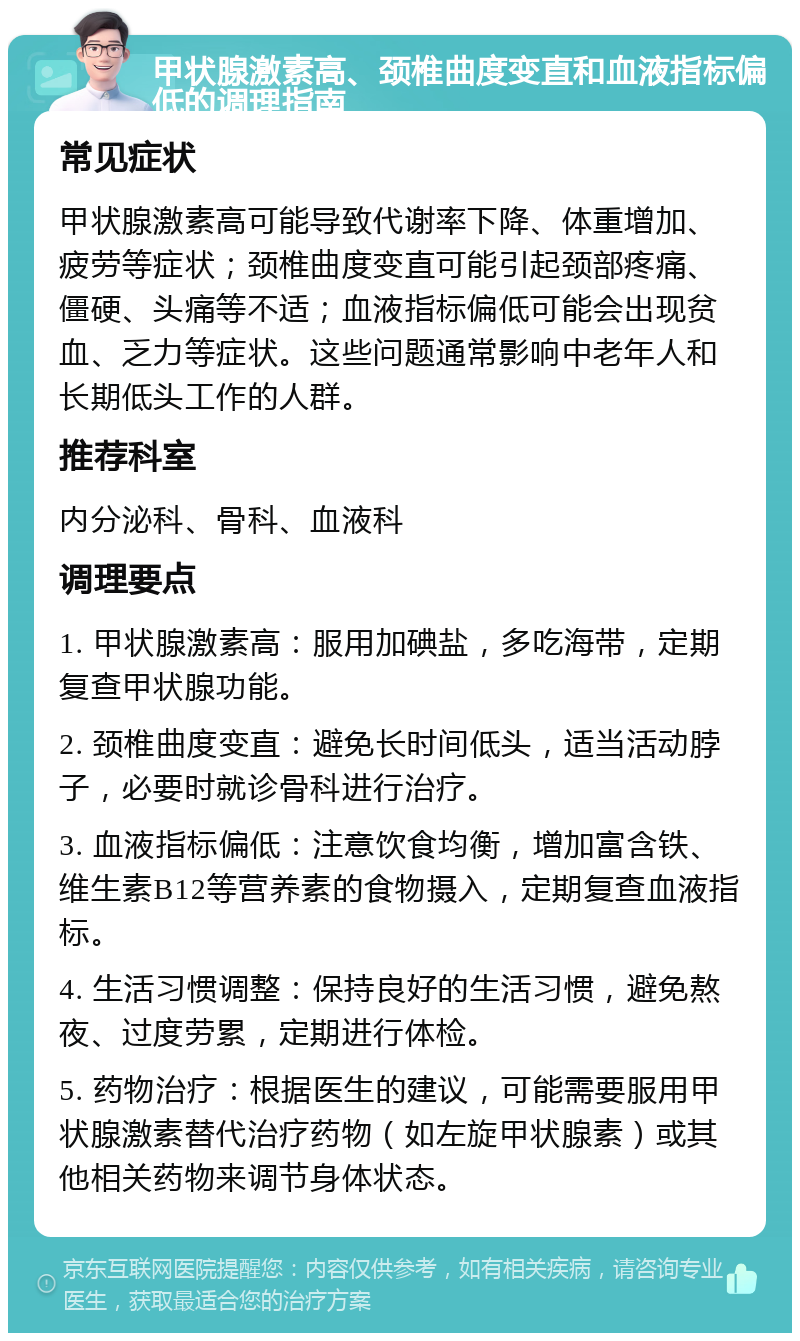 甲状腺激素高、颈椎曲度变直和血液指标偏低的调理指南 常见症状 甲状腺激素高可能导致代谢率下降、体重增加、疲劳等症状；颈椎曲度变直可能引起颈部疼痛、僵硬、头痛等不适；血液指标偏低可能会出现贫血、乏力等症状。这些问题通常影响中老年人和长期低头工作的人群。 推荐科室 内分泌科、骨科、血液科 调理要点 1. 甲状腺激素高：服用加碘盐，多吃海带，定期复查甲状腺功能。 2. 颈椎曲度变直：避免长时间低头，适当活动脖子，必要时就诊骨科进行治疗。 3. 血液指标偏低：注意饮食均衡，增加富含铁、维生素B12等营养素的食物摄入，定期复查血液指标。 4. 生活习惯调整：保持良好的生活习惯，避免熬夜、过度劳累，定期进行体检。 5. 药物治疗：根据医生的建议，可能需要服用甲状腺激素替代治疗药物（如左旋甲状腺素）或其他相关药物来调节身体状态。