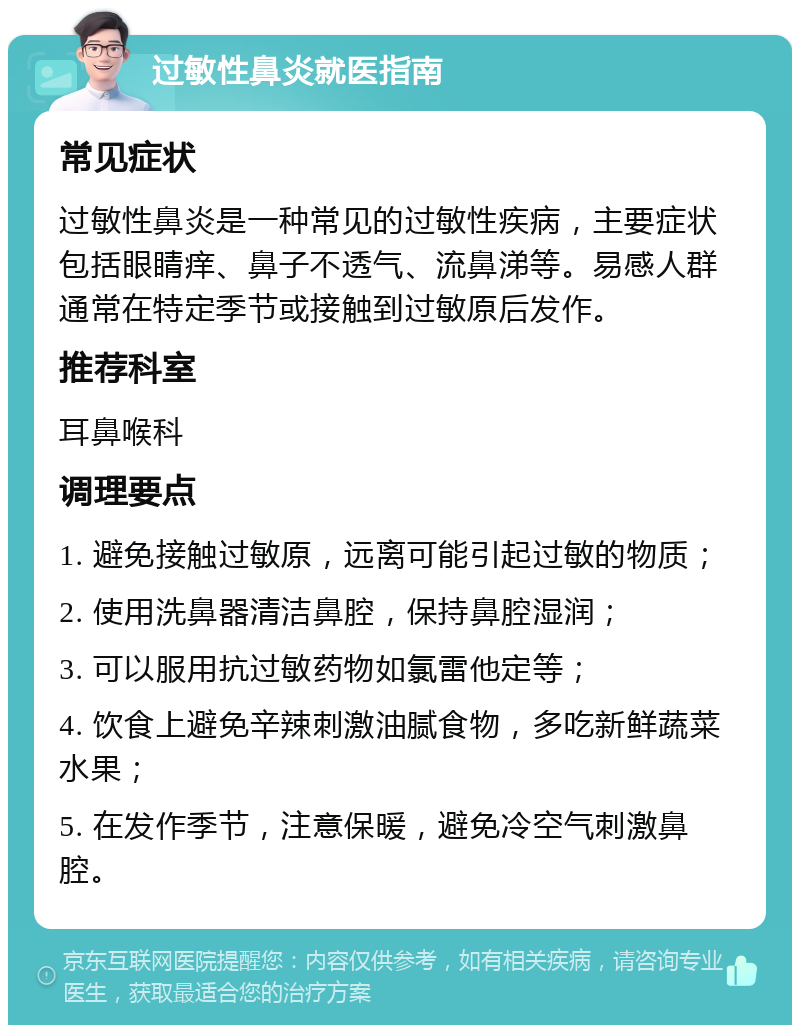 过敏性鼻炎就医指南 常见症状 过敏性鼻炎是一种常见的过敏性疾病，主要症状包括眼睛痒、鼻子不透气、流鼻涕等。易感人群通常在特定季节或接触到过敏原后发作。 推荐科室 耳鼻喉科 调理要点 1. 避免接触过敏原，远离可能引起过敏的物质； 2. 使用洗鼻器清洁鼻腔，保持鼻腔湿润； 3. 可以服用抗过敏药物如氯雷他定等； 4. 饮食上避免辛辣刺激油腻食物，多吃新鲜蔬菜水果； 5. 在发作季节，注意保暖，避免冷空气刺激鼻腔。