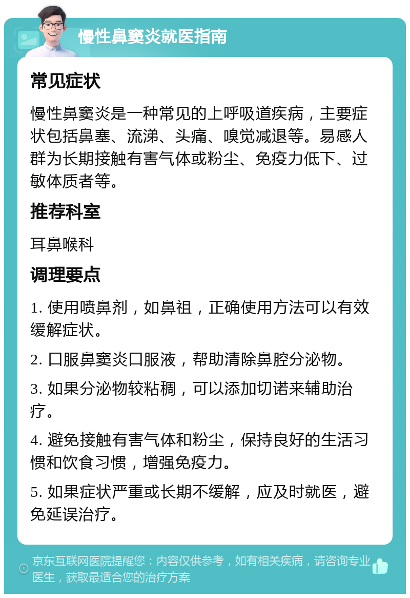 慢性鼻窦炎就医指南 常见症状 慢性鼻窦炎是一种常见的上呼吸道疾病，主要症状包括鼻塞、流涕、头痛、嗅觉减退等。易感人群为长期接触有害气体或粉尘、免疫力低下、过敏体质者等。 推荐科室 耳鼻喉科 调理要点 1. 使用喷鼻剂，如鼻祖，正确使用方法可以有效缓解症状。 2. 口服鼻窦炎口服液，帮助清除鼻腔分泌物。 3. 如果分泌物较粘稠，可以添加切诺来辅助治疗。 4. 避免接触有害气体和粉尘，保持良好的生活习惯和饮食习惯，增强免疫力。 5. 如果症状严重或长期不缓解，应及时就医，避免延误治疗。