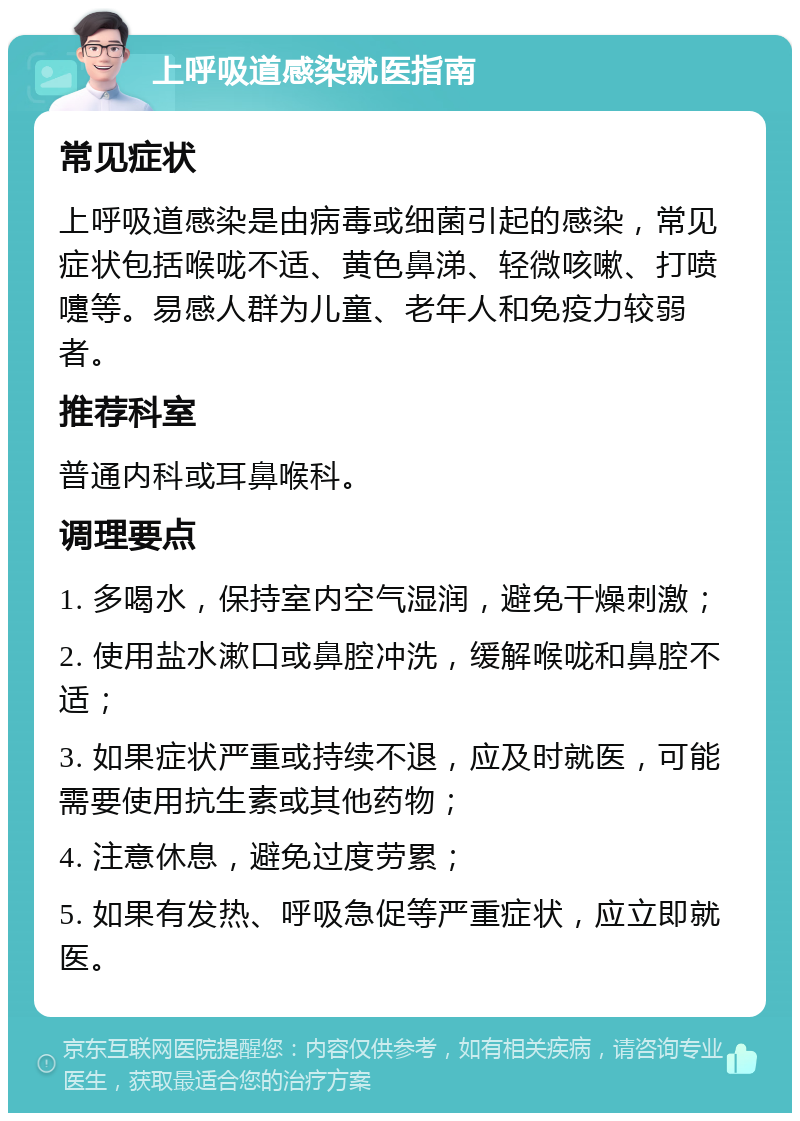 上呼吸道感染就医指南 常见症状 上呼吸道感染是由病毒或细菌引起的感染，常见症状包括喉咙不适、黄色鼻涕、轻微咳嗽、打喷嚏等。易感人群为儿童、老年人和免疫力较弱者。 推荐科室 普通内科或耳鼻喉科。 调理要点 1. 多喝水，保持室内空气湿润，避免干燥刺激； 2. 使用盐水漱口或鼻腔冲洗，缓解喉咙和鼻腔不适； 3. 如果症状严重或持续不退，应及时就医，可能需要使用抗生素或其他药物； 4. 注意休息，避免过度劳累； 5. 如果有发热、呼吸急促等严重症状，应立即就医。