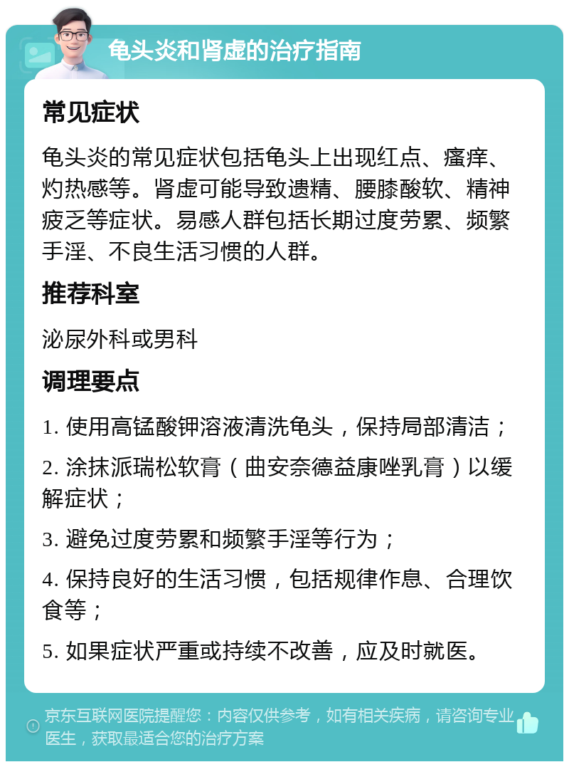 龟头炎和肾虚的治疗指南 常见症状 龟头炎的常见症状包括龟头上出现红点、瘙痒、灼热感等。肾虚可能导致遗精、腰膝酸软、精神疲乏等症状。易感人群包括长期过度劳累、频繁手淫、不良生活习惯的人群。 推荐科室 泌尿外科或男科 调理要点 1. 使用高锰酸钾溶液清洗龟头，保持局部清洁； 2. 涂抹派瑞松软膏（曲安奈德益康唑乳膏）以缓解症状； 3. 避免过度劳累和频繁手淫等行为； 4. 保持良好的生活习惯，包括规律作息、合理饮食等； 5. 如果症状严重或持续不改善，应及时就医。