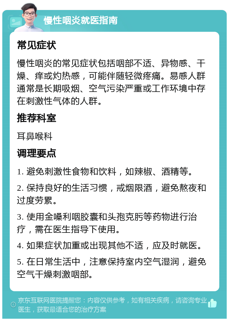 慢性咽炎就医指南 常见症状 慢性咽炎的常见症状包括咽部不适、异物感、干燥、痒或灼热感，可能伴随轻微疼痛。易感人群通常是长期吸烟、空气污染严重或工作环境中存在刺激性气体的人群。 推荐科室 耳鼻喉科 调理要点 1. 避免刺激性食物和饮料，如辣椒、酒精等。 2. 保持良好的生活习惯，戒烟限酒，避免熬夜和过度劳累。 3. 使用金嗓利咽胶囊和头孢克肟等药物进行治疗，需在医生指导下使用。 4. 如果症状加重或出现其他不适，应及时就医。 5. 在日常生活中，注意保持室内空气湿润，避免空气干燥刺激咽部。