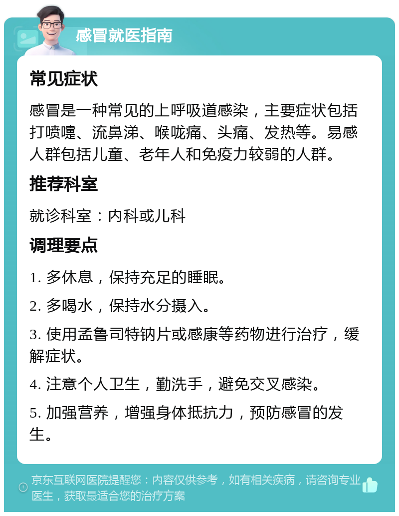 感冒就医指南 常见症状 感冒是一种常见的上呼吸道感染，主要症状包括打喷嚏、流鼻涕、喉咙痛、头痛、发热等。易感人群包括儿童、老年人和免疫力较弱的人群。 推荐科室 就诊科室：内科或儿科 调理要点 1. 多休息，保持充足的睡眠。 2. 多喝水，保持水分摄入。 3. 使用孟鲁司特钠片或感康等药物进行治疗，缓解症状。 4. 注意个人卫生，勤洗手，避免交叉感染。 5. 加强营养，增强身体抵抗力，预防感冒的发生。