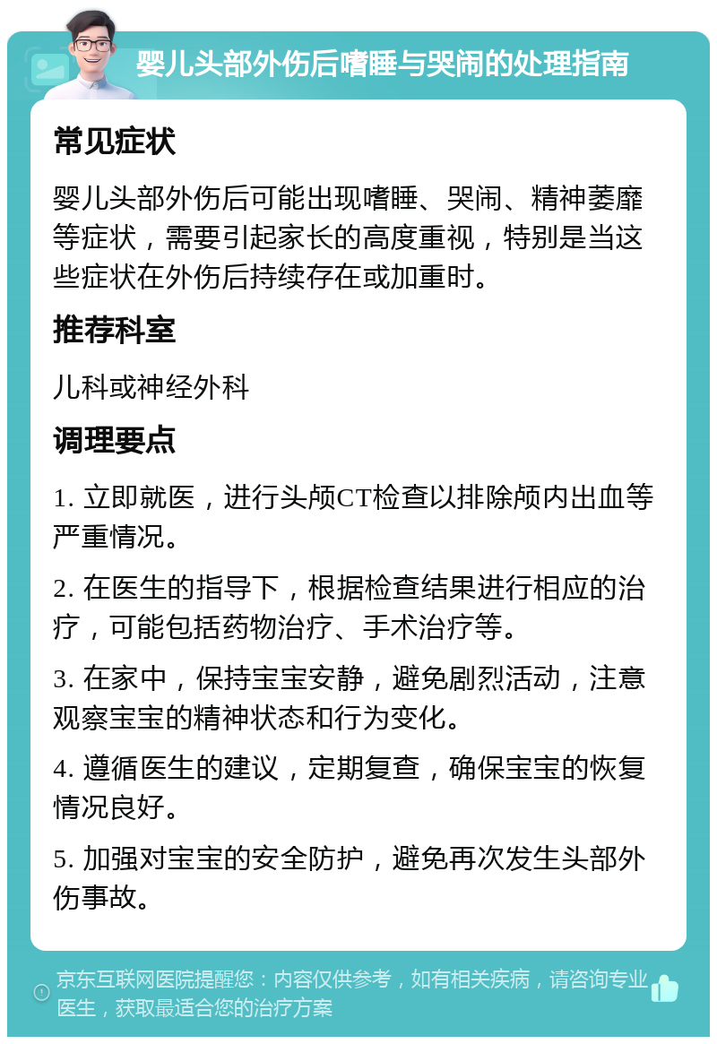 婴儿头部外伤后嗜睡与哭闹的处理指南 常见症状 婴儿头部外伤后可能出现嗜睡、哭闹、精神萎靡等症状，需要引起家长的高度重视，特别是当这些症状在外伤后持续存在或加重时。 推荐科室 儿科或神经外科 调理要点 1. 立即就医，进行头颅CT检查以排除颅内出血等严重情况。 2. 在医生的指导下，根据检查结果进行相应的治疗，可能包括药物治疗、手术治疗等。 3. 在家中，保持宝宝安静，避免剧烈活动，注意观察宝宝的精神状态和行为变化。 4. 遵循医生的建议，定期复查，确保宝宝的恢复情况良好。 5. 加强对宝宝的安全防护，避免再次发生头部外伤事故。