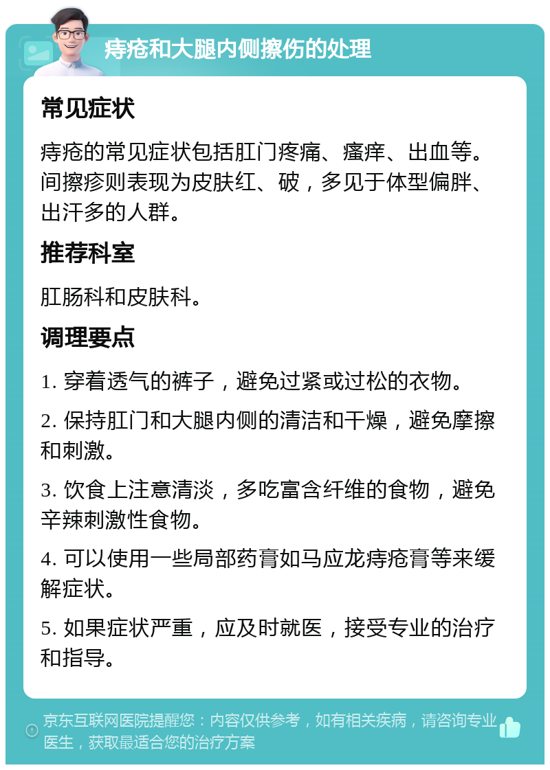 痔疮和大腿内侧擦伤的处理 常见症状 痔疮的常见症状包括肛门疼痛、瘙痒、出血等。间擦疹则表现为皮肤红、破，多见于体型偏胖、出汗多的人群。 推荐科室 肛肠科和皮肤科。 调理要点 1. 穿着透气的裤子，避免过紧或过松的衣物。 2. 保持肛门和大腿内侧的清洁和干燥，避免摩擦和刺激。 3. 饮食上注意清淡，多吃富含纤维的食物，避免辛辣刺激性食物。 4. 可以使用一些局部药膏如马应龙痔疮膏等来缓解症状。 5. 如果症状严重，应及时就医，接受专业的治疗和指导。