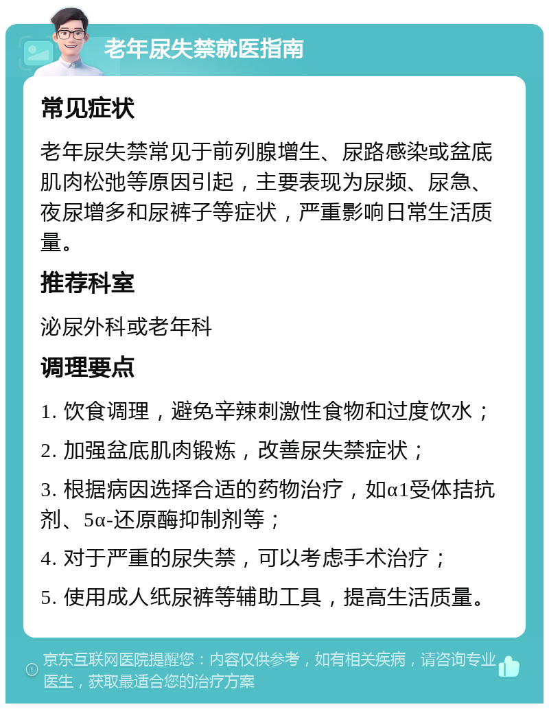 老年尿失禁就医指南 常见症状 老年尿失禁常见于前列腺增生、尿路感染或盆底肌肉松弛等原因引起，主要表现为尿频、尿急、夜尿增多和尿裤子等症状，严重影响日常生活质量。 推荐科室 泌尿外科或老年科 调理要点 1. 饮食调理，避免辛辣刺激性食物和过度饮水； 2. 加强盆底肌肉锻炼，改善尿失禁症状； 3. 根据病因选择合适的药物治疗，如α1受体拮抗剂、5α-还原酶抑制剂等； 4. 对于严重的尿失禁，可以考虑手术治疗； 5. 使用成人纸尿裤等辅助工具，提高生活质量。