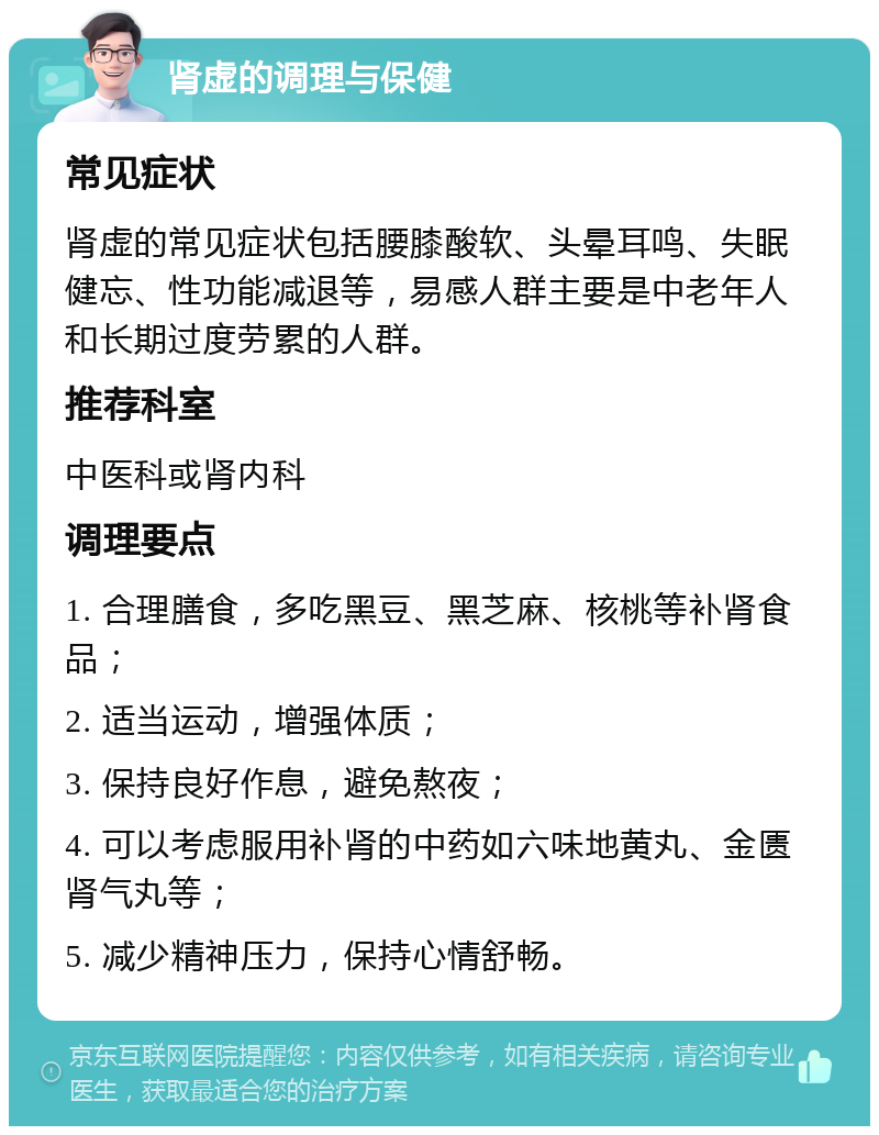 肾虚的调理与保健 常见症状 肾虚的常见症状包括腰膝酸软、头晕耳鸣、失眠健忘、性功能减退等，易感人群主要是中老年人和长期过度劳累的人群。 推荐科室 中医科或肾内科 调理要点 1. 合理膳食，多吃黑豆、黑芝麻、核桃等补肾食品； 2. 适当运动，增强体质； 3. 保持良好作息，避免熬夜； 4. 可以考虑服用补肾的中药如六味地黄丸、金匮肾气丸等； 5. 减少精神压力，保持心情舒畅。