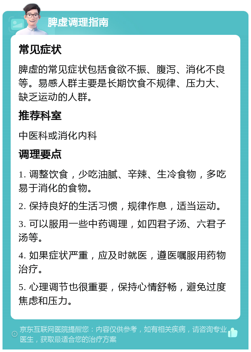 脾虚调理指南 常见症状 脾虚的常见症状包括食欲不振、腹泻、消化不良等。易感人群主要是长期饮食不规律、压力大、缺乏运动的人群。 推荐科室 中医科或消化内科 调理要点 1. 调整饮食，少吃油腻、辛辣、生冷食物，多吃易于消化的食物。 2. 保持良好的生活习惯，规律作息，适当运动。 3. 可以服用一些中药调理，如四君子汤、六君子汤等。 4. 如果症状严重，应及时就医，遵医嘱服用药物治疗。 5. 心理调节也很重要，保持心情舒畅，避免过度焦虑和压力。