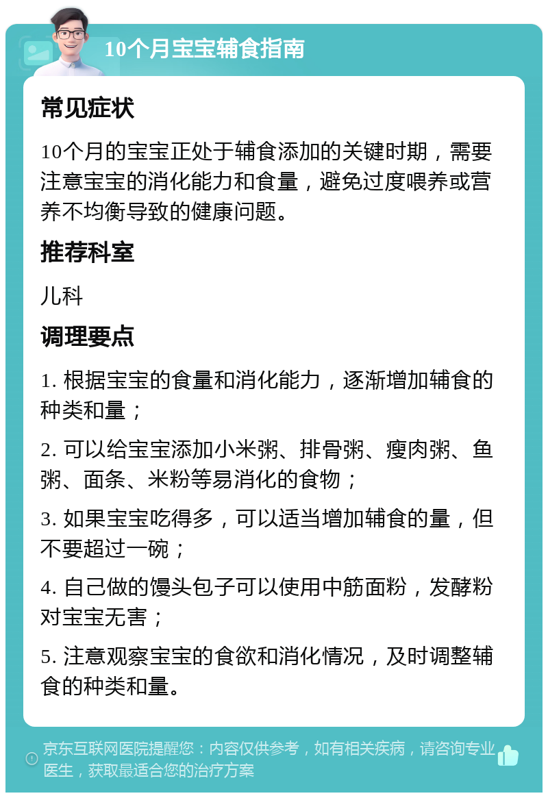 10个月宝宝辅食指南 常见症状 10个月的宝宝正处于辅食添加的关键时期，需要注意宝宝的消化能力和食量，避免过度喂养或营养不均衡导致的健康问题。 推荐科室 儿科 调理要点 1. 根据宝宝的食量和消化能力，逐渐增加辅食的种类和量； 2. 可以给宝宝添加小米粥、排骨粥、瘦肉粥、鱼粥、面条、米粉等易消化的食物； 3. 如果宝宝吃得多，可以适当增加辅食的量，但不要超过一碗； 4. 自己做的馒头包子可以使用中筋面粉，发酵粉对宝宝无害； 5. 注意观察宝宝的食欲和消化情况，及时调整辅食的种类和量。