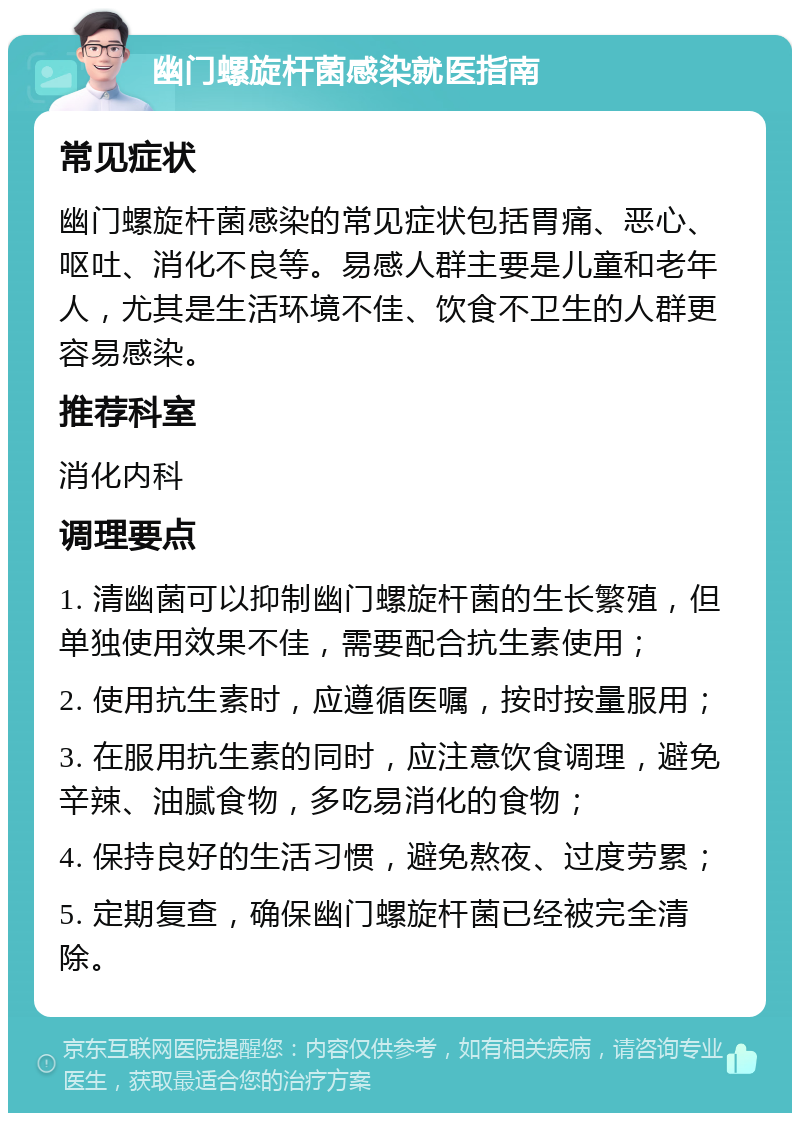 幽门螺旋杆菌感染就医指南 常见症状 幽门螺旋杆菌感染的常见症状包括胃痛、恶心、呕吐、消化不良等。易感人群主要是儿童和老年人，尤其是生活环境不佳、饮食不卫生的人群更容易感染。 推荐科室 消化内科 调理要点 1. 清幽菌可以抑制幽门螺旋杆菌的生长繁殖，但单独使用效果不佳，需要配合抗生素使用； 2. 使用抗生素时，应遵循医嘱，按时按量服用； 3. 在服用抗生素的同时，应注意饮食调理，避免辛辣、油腻食物，多吃易消化的食物； 4. 保持良好的生活习惯，避免熬夜、过度劳累； 5. 定期复查，确保幽门螺旋杆菌已经被完全清除。