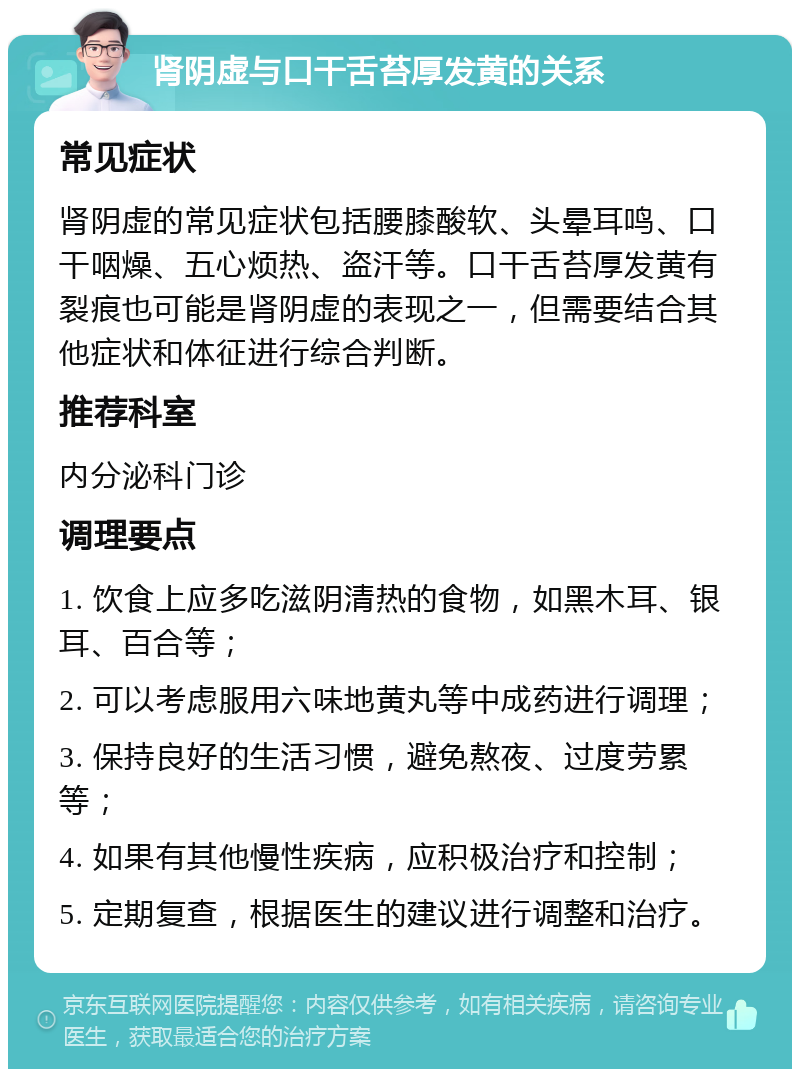 肾阴虚与口干舌苔厚发黄的关系 常见症状 肾阴虚的常见症状包括腰膝酸软、头晕耳鸣、口干咽燥、五心烦热、盗汗等。口干舌苔厚发黄有裂痕也可能是肾阴虚的表现之一，但需要结合其他症状和体征进行综合判断。 推荐科室 内分泌科门诊 调理要点 1. 饮食上应多吃滋阴清热的食物，如黑木耳、银耳、百合等； 2. 可以考虑服用六味地黄丸等中成药进行调理； 3. 保持良好的生活习惯，避免熬夜、过度劳累等； 4. 如果有其他慢性疾病，应积极治疗和控制； 5. 定期复查，根据医生的建议进行调整和治疗。