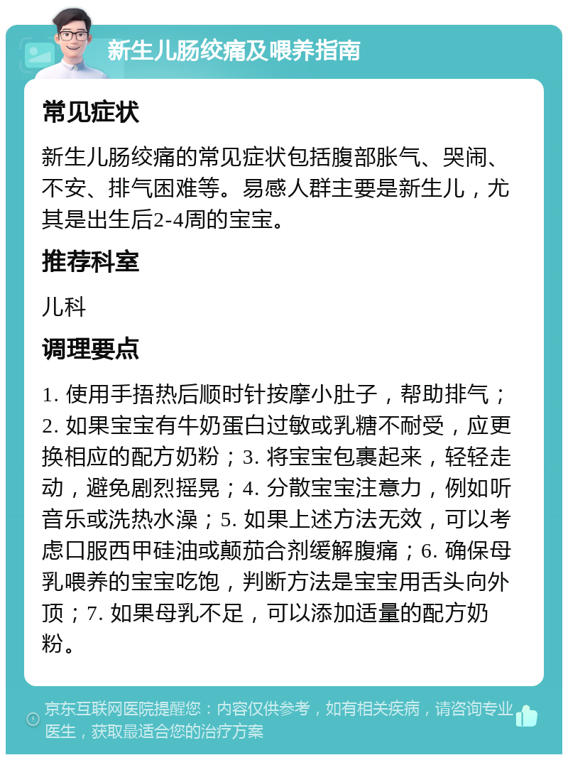 新生儿肠绞痛及喂养指南 常见症状 新生儿肠绞痛的常见症状包括腹部胀气、哭闹、不安、排气困难等。易感人群主要是新生儿，尤其是出生后2-4周的宝宝。 推荐科室 儿科 调理要点 1. 使用手捂热后顺时针按摩小肚子，帮助排气；2. 如果宝宝有牛奶蛋白过敏或乳糖不耐受，应更换相应的配方奶粉；3. 将宝宝包裹起来，轻轻走动，避免剧烈摇晃；4. 分散宝宝注意力，例如听音乐或洗热水澡；5. 如果上述方法无效，可以考虑口服西甲硅油或颠茄合剂缓解腹痛；6. 确保母乳喂养的宝宝吃饱，判断方法是宝宝用舌头向外顶；7. 如果母乳不足，可以添加适量的配方奶粉。