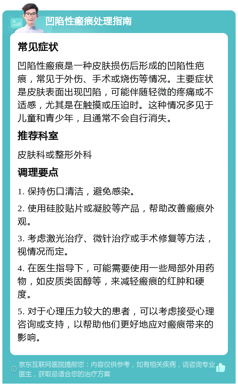 凹陷性瘢痕处理指南 常见症状 凹陷性瘢痕是一种皮肤损伤后形成的凹陷性疤痕，常见于外伤、手术或烧伤等情况。主要症状是皮肤表面出现凹陷，可能伴随轻微的疼痛或不适感，尤其是在触摸或压迫时。这种情况多见于儿童和青少年，且通常不会自行消失。 推荐科室 皮肤科或整形外科 调理要点 1. 保持伤口清洁，避免感染。 2. 使用硅胶贴片或凝胶等产品，帮助改善瘢痕外观。 3. 考虑激光治疗、微针治疗或手术修复等方法，视情况而定。 4. 在医生指导下，可能需要使用一些局部外用药物，如皮质类固醇等，来减轻瘢痕的红肿和硬度。 5. 对于心理压力较大的患者，可以考虑接受心理咨询或支持，以帮助他们更好地应对瘢痕带来的影响。