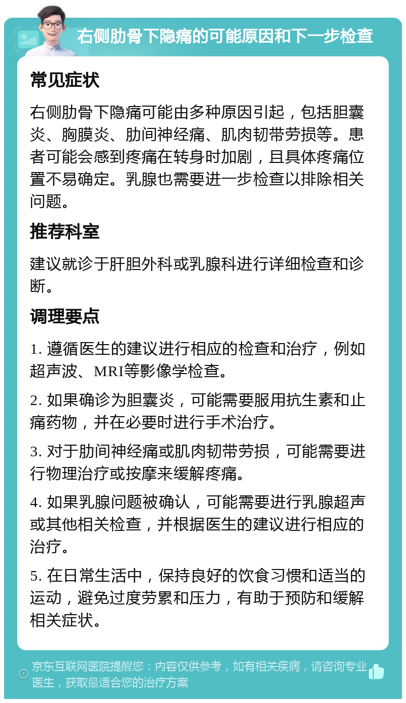 右侧肋骨下隐痛的可能原因和下一步检查 常见症状 右侧肋骨下隐痛可能由多种原因引起，包括胆囊炎、胸膜炎、肋间神经痛、肌肉韧带劳损等。患者可能会感到疼痛在转身时加剧，且具体疼痛位置不易确定。乳腺也需要进一步检查以排除相关问题。 推荐科室 建议就诊于肝胆外科或乳腺科进行详细检查和诊断。 调理要点 1. 遵循医生的建议进行相应的检查和治疗，例如超声波、MRI等影像学检查。 2. 如果确诊为胆囊炎，可能需要服用抗生素和止痛药物，并在必要时进行手术治疗。 3. 对于肋间神经痛或肌肉韧带劳损，可能需要进行物理治疗或按摩来缓解疼痛。 4. 如果乳腺问题被确认，可能需要进行乳腺超声或其他相关检查，并根据医生的建议进行相应的治疗。 5. 在日常生活中，保持良好的饮食习惯和适当的运动，避免过度劳累和压力，有助于预防和缓解相关症状。