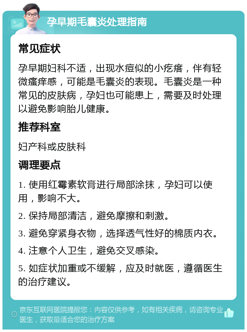 孕早期毛囊炎处理指南 常见症状 孕早期妇科不适，出现水痘似的小疙瘩，伴有轻微瘙痒感，可能是毛囊炎的表现。毛囊炎是一种常见的皮肤病，孕妇也可能患上，需要及时处理以避免影响胎儿健康。 推荐科室 妇产科或皮肤科 调理要点 1. 使用红霉素软膏进行局部涂抹，孕妇可以使用，影响不大。 2. 保持局部清洁，避免摩擦和刺激。 3. 避免穿紧身衣物，选择透气性好的棉质内衣。 4. 注意个人卫生，避免交叉感染。 5. 如症状加重或不缓解，应及时就医，遵循医生的治疗建议。