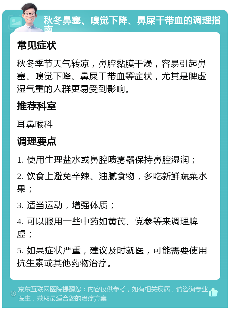 秋冬鼻塞、嗅觉下降、鼻屎干带血的调理指南 常见症状 秋冬季节天气转凉，鼻腔黏膜干燥，容易引起鼻塞、嗅觉下降、鼻屎干带血等症状，尤其是脾虚湿气重的人群更易受到影响。 推荐科室 耳鼻喉科 调理要点 1. 使用生理盐水或鼻腔喷雾器保持鼻腔湿润； 2. 饮食上避免辛辣、油腻食物，多吃新鲜蔬菜水果； 3. 适当运动，增强体质； 4. 可以服用一些中药如黄芪、党参等来调理脾虚； 5. 如果症状严重，建议及时就医，可能需要使用抗生素或其他药物治疗。