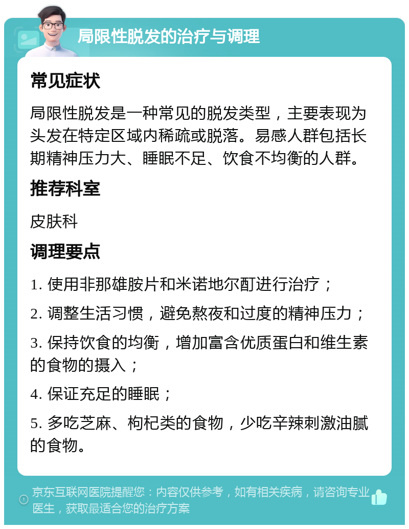 局限性脱发的治疗与调理 常见症状 局限性脱发是一种常见的脱发类型，主要表现为头发在特定区域内稀疏或脱落。易感人群包括长期精神压力大、睡眠不足、饮食不均衡的人群。 推荐科室 皮肤科 调理要点 1. 使用非那雄胺片和米诺地尔酊进行治疗； 2. 调整生活习惯，避免熬夜和过度的精神压力； 3. 保持饮食的均衡，增加富含优质蛋白和维生素的食物的摄入； 4. 保证充足的睡眠； 5. 多吃芝麻、枸杞类的食物，少吃辛辣刺激油腻的食物。