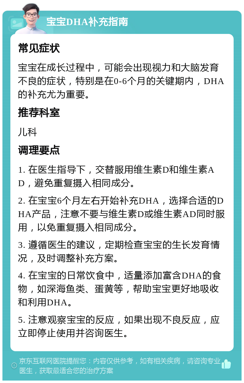 宝宝DHA补充指南 常见症状 宝宝在成长过程中，可能会出现视力和大脑发育不良的症状，特别是在0-6个月的关键期内，DHA的补充尤为重要。 推荐科室 儿科 调理要点 1. 在医生指导下，交替服用维生素D和维生素AD，避免重复摄入相同成分。 2. 在宝宝6个月左右开始补充DHA，选择合适的DHA产品，注意不要与维生素D或维生素AD同时服用，以免重复摄入相同成分。 3. 遵循医生的建议，定期检查宝宝的生长发育情况，及时调整补充方案。 4. 在宝宝的日常饮食中，适量添加富含DHA的食物，如深海鱼类、蛋黄等，帮助宝宝更好地吸收和利用DHA。 5. 注意观察宝宝的反应，如果出现不良反应，应立即停止使用并咨询医生。