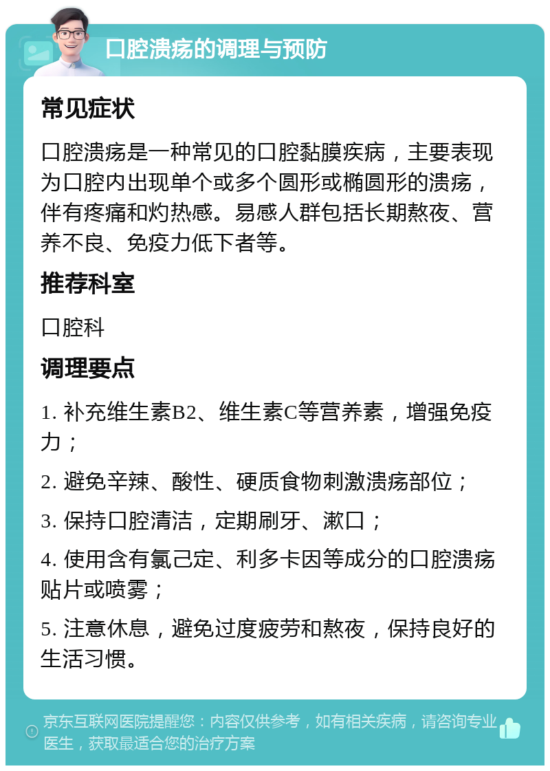 口腔溃疡的调理与预防 常见症状 口腔溃疡是一种常见的口腔黏膜疾病，主要表现为口腔内出现单个或多个圆形或椭圆形的溃疡，伴有疼痛和灼热感。易感人群包括长期熬夜、营养不良、免疫力低下者等。 推荐科室 口腔科 调理要点 1. 补充维生素B2、维生素C等营养素，增强免疫力； 2. 避免辛辣、酸性、硬质食物刺激溃疡部位； 3. 保持口腔清洁，定期刷牙、漱口； 4. 使用含有氯己定、利多卡因等成分的口腔溃疡贴片或喷雾； 5. 注意休息，避免过度疲劳和熬夜，保持良好的生活习惯。