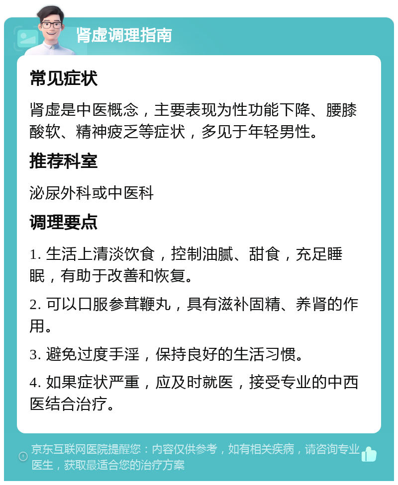 肾虚调理指南 常见症状 肾虚是中医概念，主要表现为性功能下降、腰膝酸软、精神疲乏等症状，多见于年轻男性。 推荐科室 泌尿外科或中医科 调理要点 1. 生活上清淡饮食，控制油腻、甜食，充足睡眠，有助于改善和恢复。 2. 可以口服参茸鞭丸，具有滋补固精、养肾的作用。 3. 避免过度手淫，保持良好的生活习惯。 4. 如果症状严重，应及时就医，接受专业的中西医结合治疗。