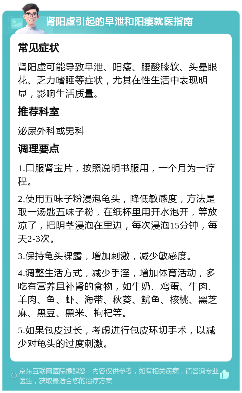 肾阳虚引起的早泄和阳痿就医指南 常见症状 肾阳虚可能导致早泄、阳痿、腰酸膝软、头晕眼花、乏力嗜睡等症状，尤其在性生活中表现明显，影响生活质量。 推荐科室 泌尿外科或男科 调理要点 1.口服肾宝片，按照说明书服用，一个月为一疗程。 2.使用五味子粉浸泡龟头，降低敏感度，方法是取一汤匙五味子粉，在纸杯里用开水泡开，等放凉了，把阴茎浸泡在里边，每次浸泡15分钟，每天2-3次。 3.保持龟头裸露，增加刺激，减少敏感度。 4.调整生活方式，减少手淫，增加体育活动，多吃有营养且补肾的食物，如牛奶、鸡蛋、牛肉、羊肉、鱼、虾、海带、秋葵、鱿鱼、核桃、黑芝麻、黑豆、黑米、枸杞等。 5.如果包皮过长，考虑进行包皮环切手术，以减少对龟头的过度刺激。