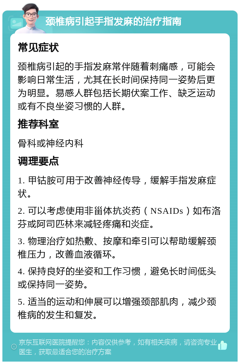 颈椎病引起手指发麻的治疗指南 常见症状 颈椎病引起的手指发麻常伴随着刺痛感，可能会影响日常生活，尤其在长时间保持同一姿势后更为明显。易感人群包括长期伏案工作、缺乏运动或有不良坐姿习惯的人群。 推荐科室 骨科或神经内科 调理要点 1. 甲钴胺可用于改善神经传导，缓解手指发麻症状。 2. 可以考虑使用非甾体抗炎药（NSAIDs）如布洛芬或阿司匹林来减轻疼痛和炎症。 3. 物理治疗如热敷、按摩和牵引可以帮助缓解颈椎压力，改善血液循环。 4. 保持良好的坐姿和工作习惯，避免长时间低头或保持同一姿势。 5. 适当的运动和伸展可以增强颈部肌肉，减少颈椎病的发生和复发。