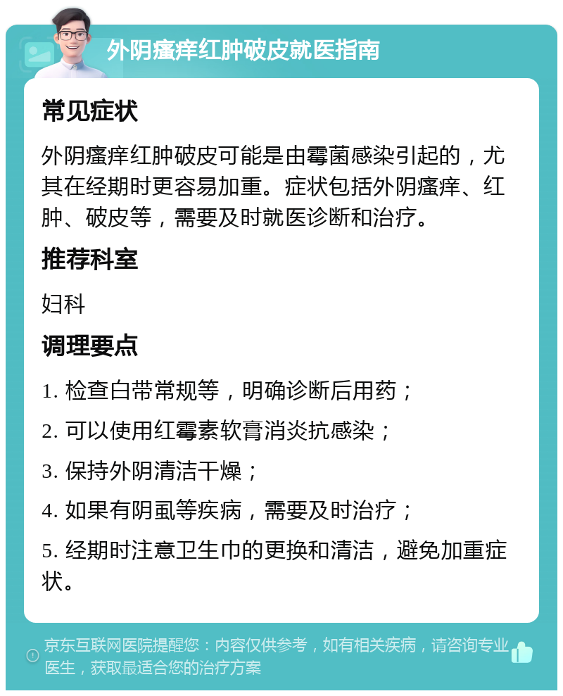 外阴瘙痒红肿破皮就医指南 常见症状 外阴瘙痒红肿破皮可能是由霉菌感染引起的，尤其在经期时更容易加重。症状包括外阴瘙痒、红肿、破皮等，需要及时就医诊断和治疗。 推荐科室 妇科 调理要点 1. 检查白带常规等，明确诊断后用药； 2. 可以使用红霉素软膏消炎抗感染； 3. 保持外阴清洁干燥； 4. 如果有阴虱等疾病，需要及时治疗； 5. 经期时注意卫生巾的更换和清洁，避免加重症状。