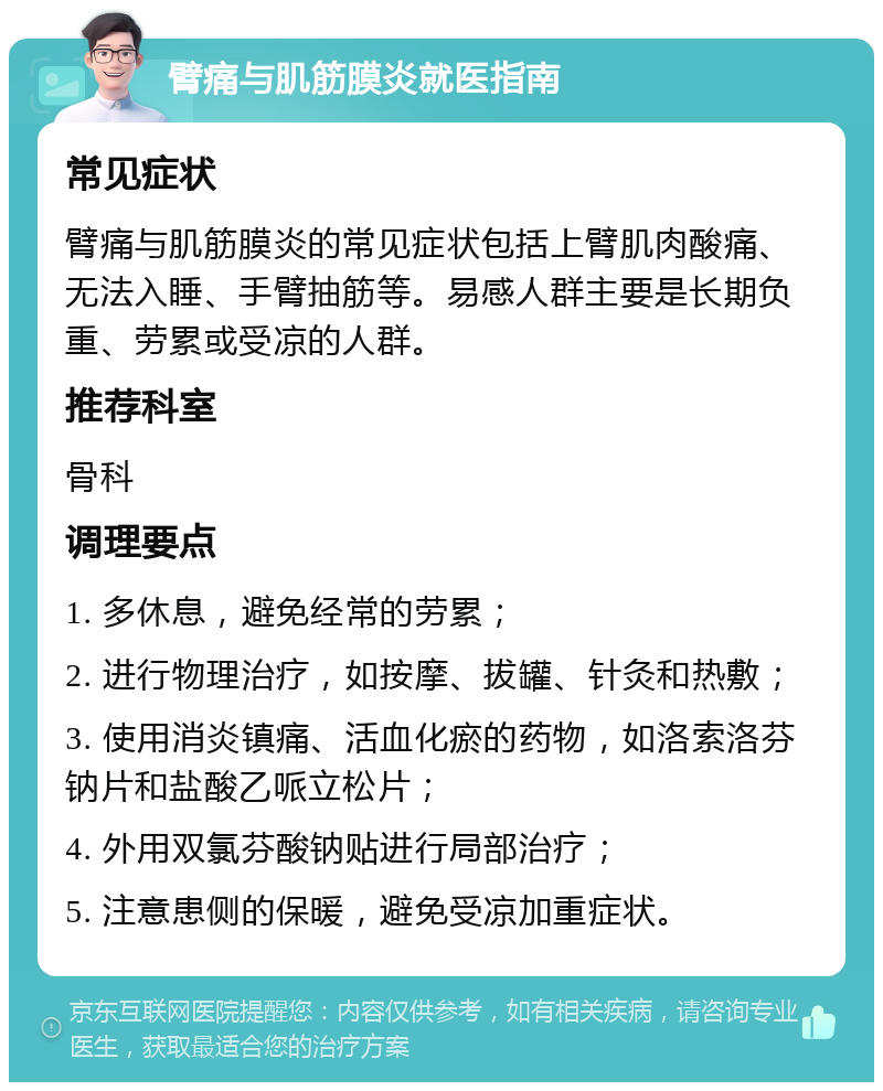 臂痛与肌筋膜炎就医指南 常见症状 臂痛与肌筋膜炎的常见症状包括上臂肌肉酸痛、无法入睡、手臂抽筋等。易感人群主要是长期负重、劳累或受凉的人群。 推荐科室 骨科 调理要点 1. 多休息，避免经常的劳累； 2. 进行物理治疗，如按摩、拔罐、针灸和热敷； 3. 使用消炎镇痛、活血化瘀的药物，如洛索洛芬钠片和盐酸乙哌立松片； 4. 外用双氯芬酸钠贴进行局部治疗； 5. 注意患侧的保暖，避免受凉加重症状。