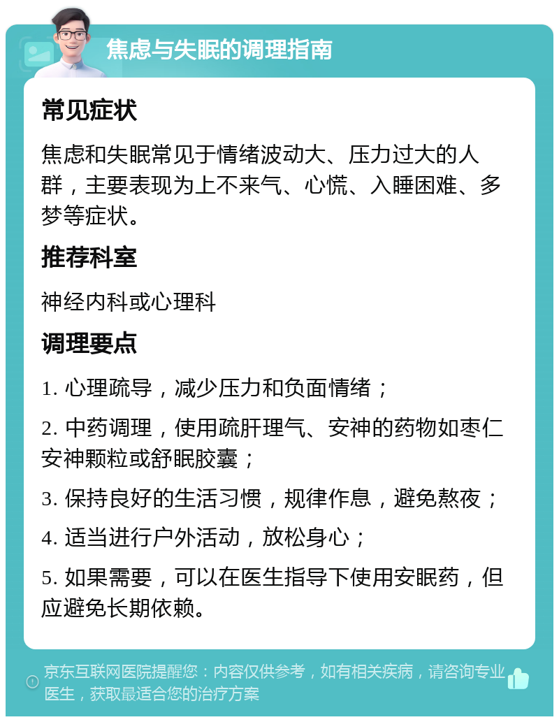 焦虑与失眠的调理指南 常见症状 焦虑和失眠常见于情绪波动大、压力过大的人群，主要表现为上不来气、心慌、入睡困难、多梦等症状。 推荐科室 神经内科或心理科 调理要点 1. 心理疏导，减少压力和负面情绪； 2. 中药调理，使用疏肝理气、安神的药物如枣仁安神颗粒或舒眠胶囊； 3. 保持良好的生活习惯，规律作息，避免熬夜； 4. 适当进行户外活动，放松身心； 5. 如果需要，可以在医生指导下使用安眠药，但应避免长期依赖。