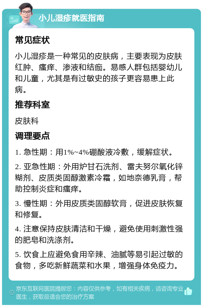 小儿湿疹就医指南 常见症状 小儿湿疹是一种常见的皮肤病，主要表现为皮肤红肿、瘙痒、渗液和结痂。易感人群包括婴幼儿和儿童，尤其是有过敏史的孩子更容易患上此病。 推荐科室 皮肤科 调理要点 1. 急性期：用1%~4%硼酸液冷敷，缓解症状。 2. 亚急性期：外用炉甘石洗剂、雷夫努尔氧化锌糊剂、皮质类固醇激素冷霜，如地奈德乳膏，帮助控制炎症和瘙痒。 3. 慢性期：外用皮质类固醇软膏，促进皮肤恢复和修复。 4. 注意保持皮肤清洁和干燥，避免使用刺激性强的肥皂和洗涤剂。 5. 饮食上应避免食用辛辣、油腻等易引起过敏的食物，多吃新鲜蔬菜和水果，增强身体免疫力。