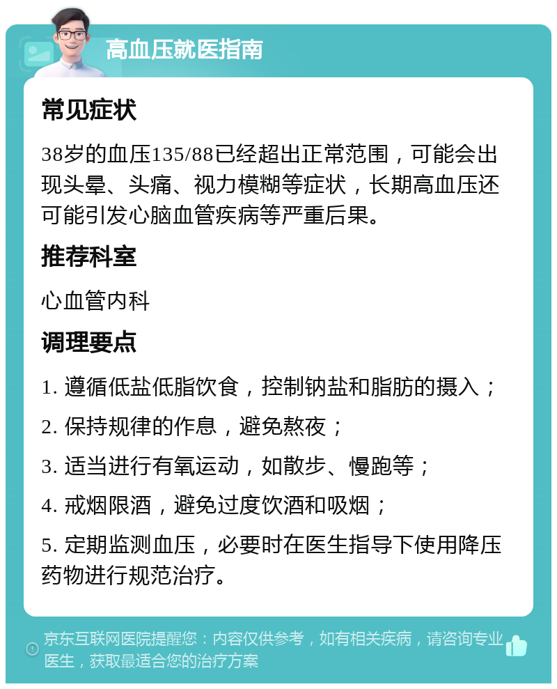 高血压就医指南 常见症状 38岁的血压135/88已经超出正常范围，可能会出现头晕、头痛、视力模糊等症状，长期高血压还可能引发心脑血管疾病等严重后果。 推荐科室 心血管内科 调理要点 1. 遵循低盐低脂饮食，控制钠盐和脂肪的摄入； 2. 保持规律的作息，避免熬夜； 3. 适当进行有氧运动，如散步、慢跑等； 4. 戒烟限酒，避免过度饮酒和吸烟； 5. 定期监测血压，必要时在医生指导下使用降压药物进行规范治疗。