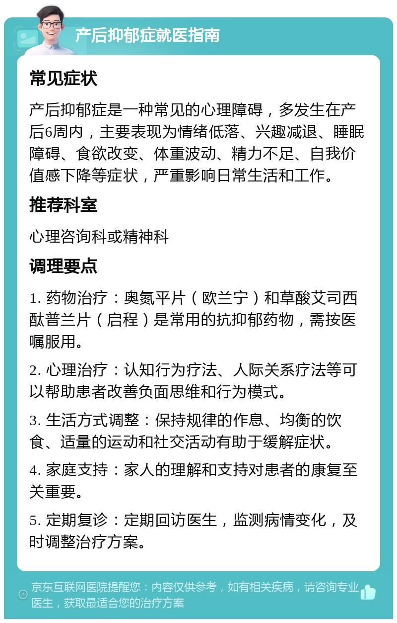 产后抑郁症就医指南 常见症状 产后抑郁症是一种常见的心理障碍，多发生在产后6周内，主要表现为情绪低落、兴趣减退、睡眠障碍、食欲改变、体重波动、精力不足、自我价值感下降等症状，严重影响日常生活和工作。 推荐科室 心理咨询科或精神科 调理要点 1. 药物治疗：奥氮平片（欧兰宁）和草酸艾司西酞普兰片（启程）是常用的抗抑郁药物，需按医嘱服用。 2. 心理治疗：认知行为疗法、人际关系疗法等可以帮助患者改善负面思维和行为模式。 3. 生活方式调整：保持规律的作息、均衡的饮食、适量的运动和社交活动有助于缓解症状。 4. 家庭支持：家人的理解和支持对患者的康复至关重要。 5. 定期复诊：定期回访医生，监测病情变化，及时调整治疗方案。