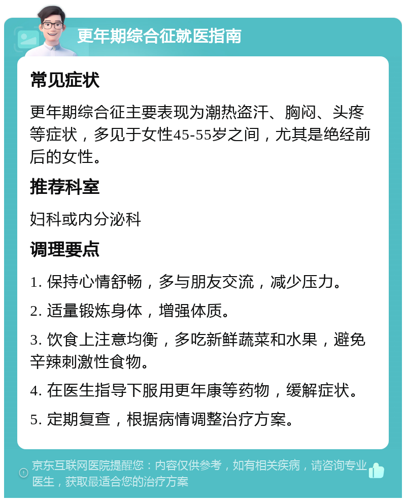 更年期综合征就医指南 常见症状 更年期综合征主要表现为潮热盗汗、胸闷、头疼等症状，多见于女性45-55岁之间，尤其是绝经前后的女性。 推荐科室 妇科或内分泌科 调理要点 1. 保持心情舒畅，多与朋友交流，减少压力。 2. 适量锻炼身体，增强体质。 3. 饮食上注意均衡，多吃新鲜蔬菜和水果，避免辛辣刺激性食物。 4. 在医生指导下服用更年康等药物，缓解症状。 5. 定期复查，根据病情调整治疗方案。