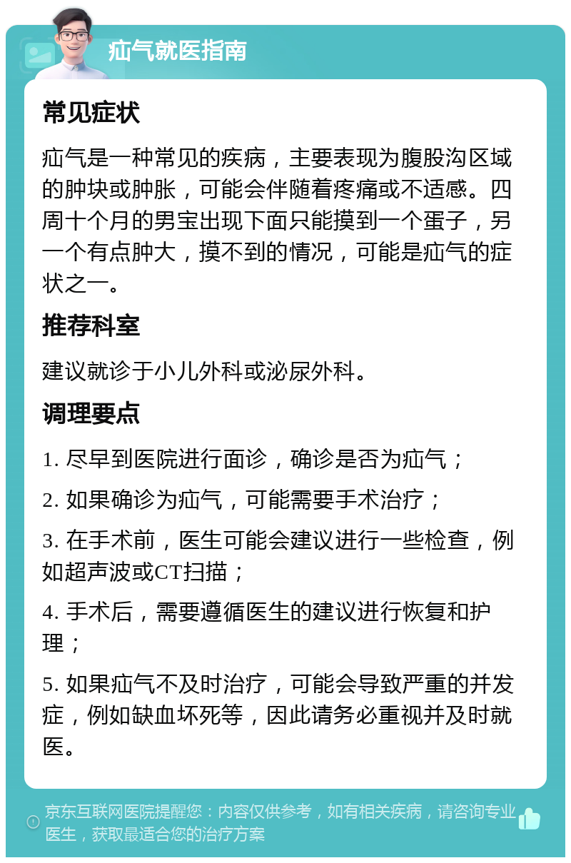 疝气就医指南 常见症状 疝气是一种常见的疾病，主要表现为腹股沟区域的肿块或肿胀，可能会伴随着疼痛或不适感。四周十个月的男宝出现下面只能摸到一个蛋子，另一个有点肿大，摸不到的情况，可能是疝气的症状之一。 推荐科室 建议就诊于小儿外科或泌尿外科。 调理要点 1. 尽早到医院进行面诊，确诊是否为疝气； 2. 如果确诊为疝气，可能需要手术治疗； 3. 在手术前，医生可能会建议进行一些检查，例如超声波或CT扫描； 4. 手术后，需要遵循医生的建议进行恢复和护理； 5. 如果疝气不及时治疗，可能会导致严重的并发症，例如缺血坏死等，因此请务必重视并及时就医。