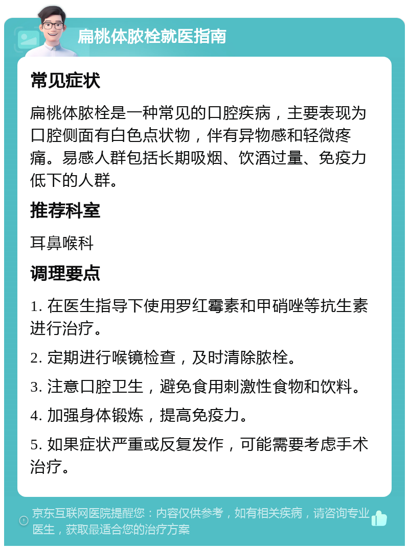 扁桃体脓栓就医指南 常见症状 扁桃体脓栓是一种常见的口腔疾病，主要表现为口腔侧面有白色点状物，伴有异物感和轻微疼痛。易感人群包括长期吸烟、饮酒过量、免疫力低下的人群。 推荐科室 耳鼻喉科 调理要点 1. 在医生指导下使用罗红霉素和甲硝唑等抗生素进行治疗。 2. 定期进行喉镜检查，及时清除脓栓。 3. 注意口腔卫生，避免食用刺激性食物和饮料。 4. 加强身体锻炼，提高免疫力。 5. 如果症状严重或反复发作，可能需要考虑手术治疗。