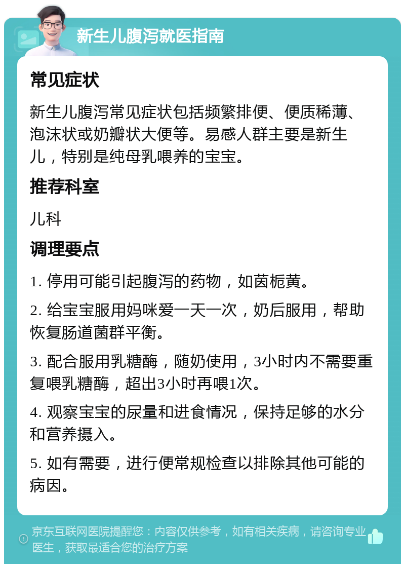 新生儿腹泻就医指南 常见症状 新生儿腹泻常见症状包括频繁排便、便质稀薄、泡沫状或奶瓣状大便等。易感人群主要是新生儿，特别是纯母乳喂养的宝宝。 推荐科室 儿科 调理要点 1. 停用可能引起腹泻的药物，如茵栀黄。 2. 给宝宝服用妈咪爱一天一次，奶后服用，帮助恢复肠道菌群平衡。 3. 配合服用乳糖酶，随奶使用，3小时内不需要重复喂乳糖酶，超出3小时再喂1次。 4. 观察宝宝的尿量和进食情况，保持足够的水分和营养摄入。 5. 如有需要，进行便常规检查以排除其他可能的病因。