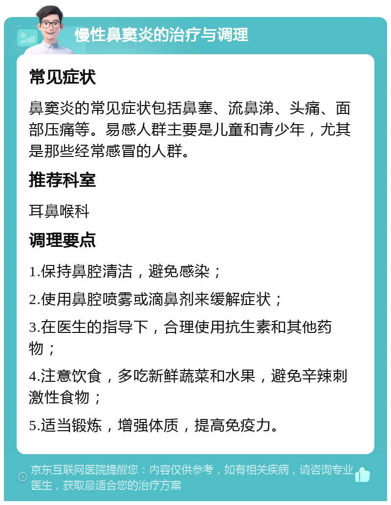 慢性鼻窦炎的治疗与调理 常见症状 鼻窦炎的常见症状包括鼻塞、流鼻涕、头痛、面部压痛等。易感人群主要是儿童和青少年，尤其是那些经常感冒的人群。 推荐科室 耳鼻喉科 调理要点 1.保持鼻腔清洁，避免感染； 2.使用鼻腔喷雾或滴鼻剂来缓解症状； 3.在医生的指导下，合理使用抗生素和其他药物； 4.注意饮食，多吃新鲜蔬菜和水果，避免辛辣刺激性食物； 5.适当锻炼，增强体质，提高免疫力。