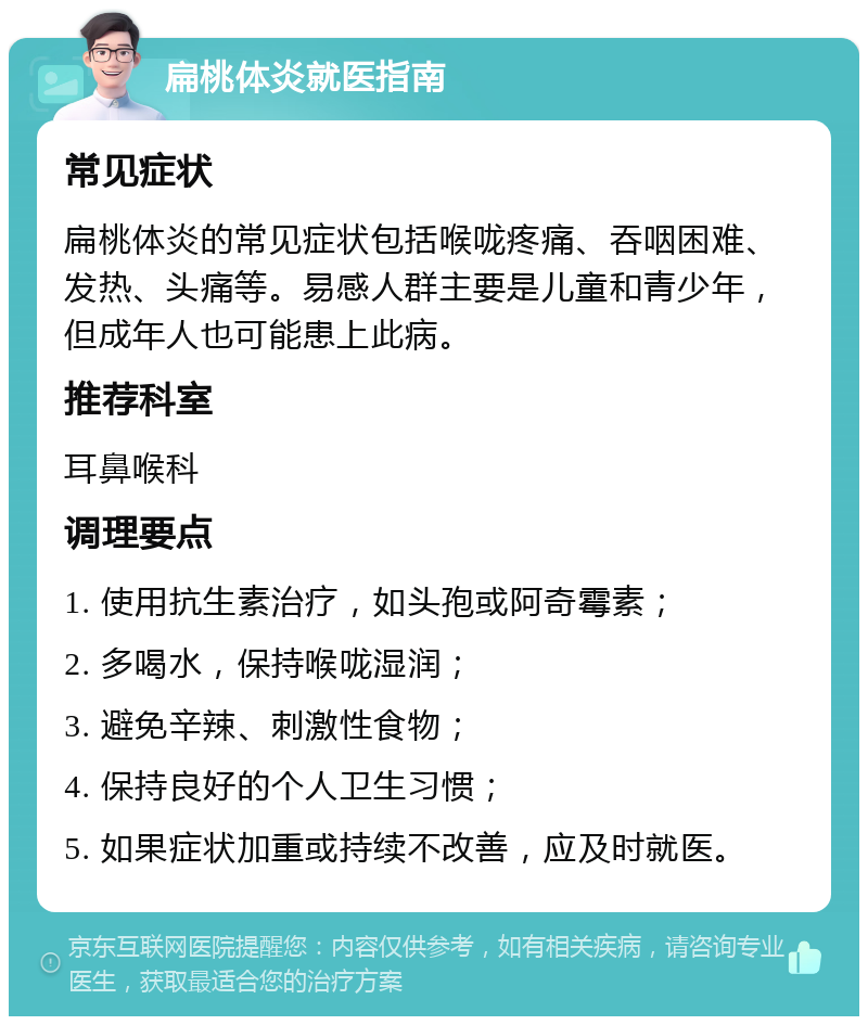 扁桃体炎就医指南 常见症状 扁桃体炎的常见症状包括喉咙疼痛、吞咽困难、发热、头痛等。易感人群主要是儿童和青少年，但成年人也可能患上此病。 推荐科室 耳鼻喉科 调理要点 1. 使用抗生素治疗，如头孢或阿奇霉素； 2. 多喝水，保持喉咙湿润； 3. 避免辛辣、刺激性食物； 4. 保持良好的个人卫生习惯； 5. 如果症状加重或持续不改善，应及时就医。