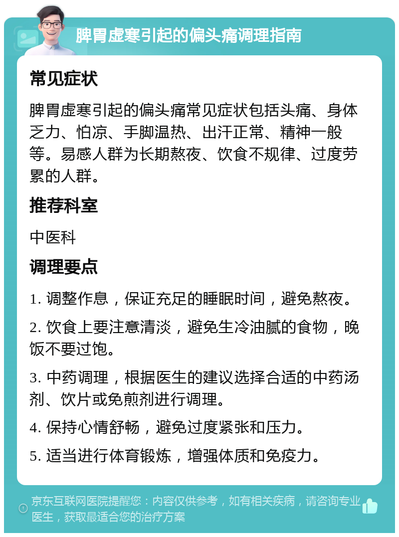 脾胃虚寒引起的偏头痛调理指南 常见症状 脾胃虚寒引起的偏头痛常见症状包括头痛、身体乏力、怕凉、手脚温热、出汗正常、精神一般等。易感人群为长期熬夜、饮食不规律、过度劳累的人群。 推荐科室 中医科 调理要点 1. 调整作息，保证充足的睡眠时间，避免熬夜。 2. 饮食上要注意清淡，避免生冷油腻的食物，晚饭不要过饱。 3. 中药调理，根据医生的建议选择合适的中药汤剂、饮片或免煎剂进行调理。 4. 保持心情舒畅，避免过度紧张和压力。 5. 适当进行体育锻炼，增强体质和免疫力。