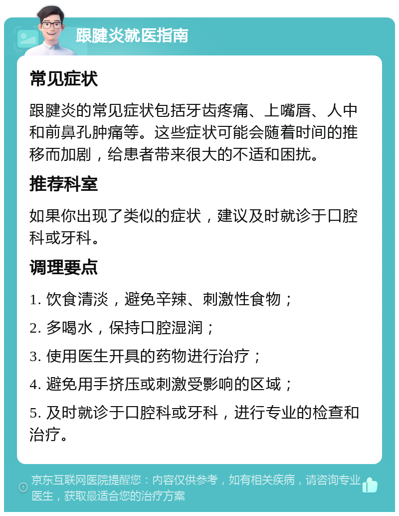 跟腱炎就医指南 常见症状 跟腱炎的常见症状包括牙齿疼痛、上嘴唇、人中和前鼻孔肿痛等。这些症状可能会随着时间的推移而加剧，给患者带来很大的不适和困扰。 推荐科室 如果你出现了类似的症状，建议及时就诊于口腔科或牙科。 调理要点 1. 饮食清淡，避免辛辣、刺激性食物； 2. 多喝水，保持口腔湿润； 3. 使用医生开具的药物进行治疗； 4. 避免用手挤压或刺激受影响的区域； 5. 及时就诊于口腔科或牙科，进行专业的检查和治疗。