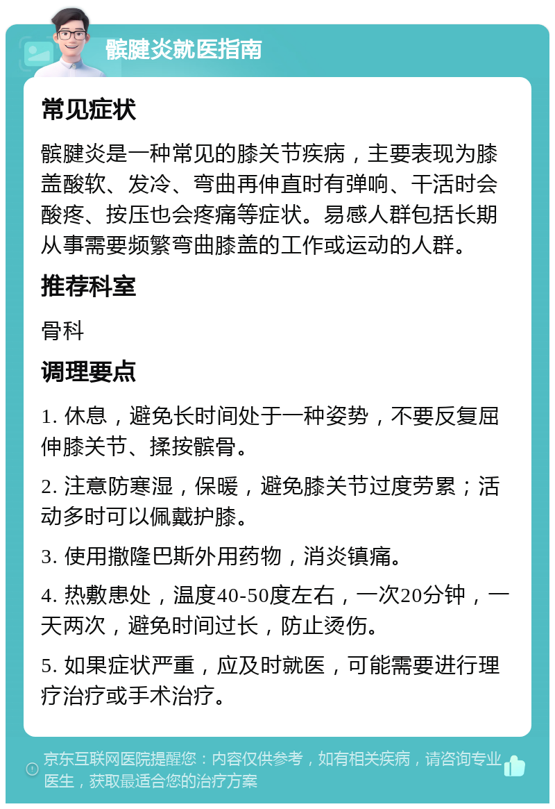 髌腱炎就医指南 常见症状 髌腱炎是一种常见的膝关节疾病，主要表现为膝盖酸软、发冷、弯曲再伸直时有弹响、干活时会酸疼、按压也会疼痛等症状。易感人群包括长期从事需要频繁弯曲膝盖的工作或运动的人群。 推荐科室 骨科 调理要点 1. 休息，避免长时间处于一种姿势，不要反复屈伸膝关节、揉按髌骨。 2. 注意防寒湿，保暖，避免膝关节过度劳累；活动多时可以佩戴护膝。 3. 使用撒隆巴斯外用药物，消炎镇痛。 4. 热敷患处，温度40-50度左右，一次20分钟，一天两次，避免时间过长，防止烫伤。 5. 如果症状严重，应及时就医，可能需要进行理疗治疗或手术治疗。