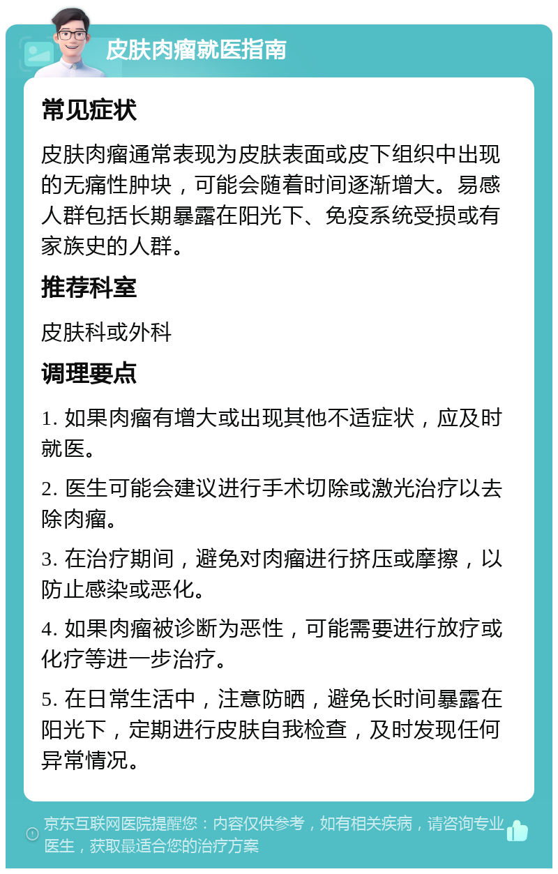 皮肤肉瘤就医指南 常见症状 皮肤肉瘤通常表现为皮肤表面或皮下组织中出现的无痛性肿块，可能会随着时间逐渐增大。易感人群包括长期暴露在阳光下、免疫系统受损或有家族史的人群。 推荐科室 皮肤科或外科 调理要点 1. 如果肉瘤有增大或出现其他不适症状，应及时就医。 2. 医生可能会建议进行手术切除或激光治疗以去除肉瘤。 3. 在治疗期间，避免对肉瘤进行挤压或摩擦，以防止感染或恶化。 4. 如果肉瘤被诊断为恶性，可能需要进行放疗或化疗等进一步治疗。 5. 在日常生活中，注意防晒，避免长时间暴露在阳光下，定期进行皮肤自我检查，及时发现任何异常情况。