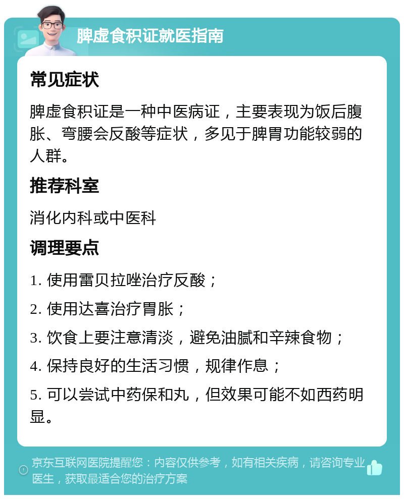 脾虚食积证就医指南 常见症状 脾虚食积证是一种中医病证，主要表现为饭后腹胀、弯腰会反酸等症状，多见于脾胃功能较弱的人群。 推荐科室 消化内科或中医科 调理要点 1. 使用雷贝拉唑治疗反酸； 2. 使用达喜治疗胃胀； 3. 饮食上要注意清淡，避免油腻和辛辣食物； 4. 保持良好的生活习惯，规律作息； 5. 可以尝试中药保和丸，但效果可能不如西药明显。